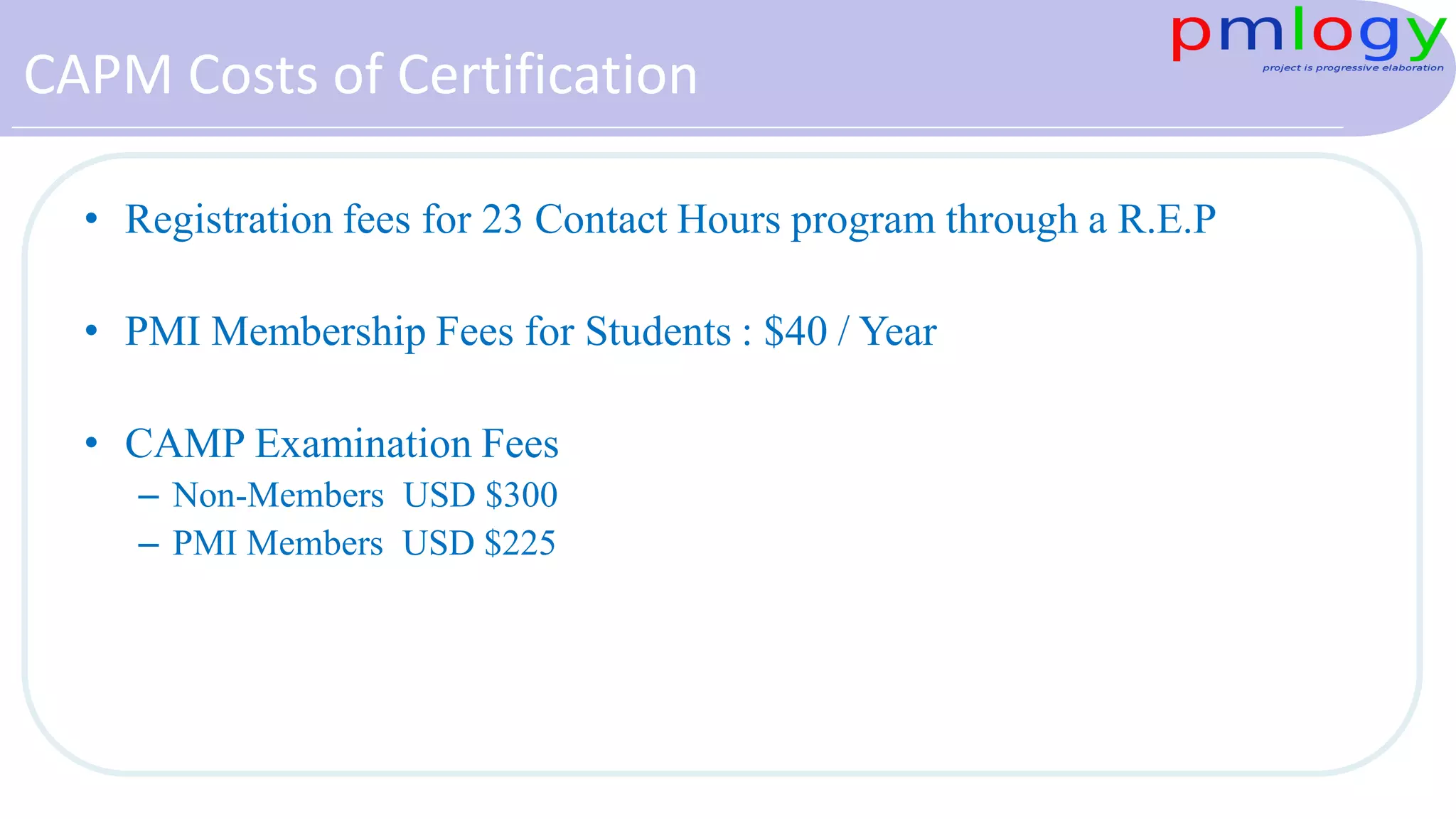 CAPM Costs of Certification
• Registration fees for 23 Contact Hours program through a R.E.P
• PMI Membership Fees for Students : $40 / Year
• CAMP Examination Fees
– Non-Members USD $300
– PMI Members USD $225
 