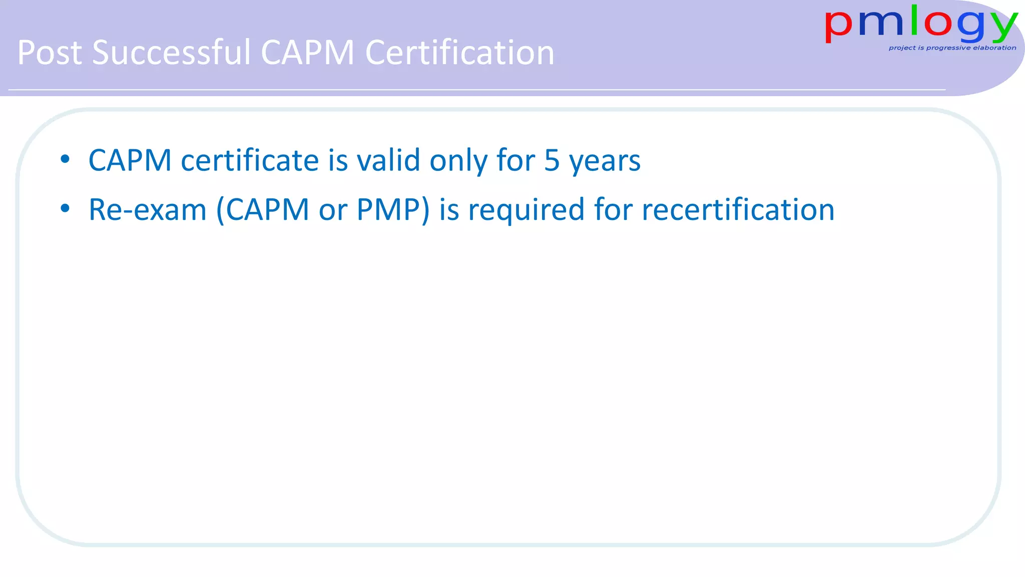 Post Successful CAPM Certification
• CAPM certificate is valid only for 5 years
• Re-exam (CAPM or PMP) is required for recertification
 