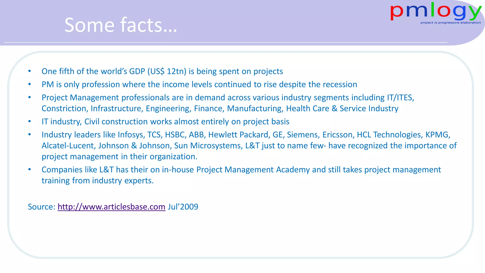 Some facts…
• One fifth of the world’s GDP (US$ 12tn) is being spent on projects
• PM is only profession where the income levels continued to rise despite the recession
• Project Management professionals are in demand across various industry segments including IT/ITES,
Constriction, Infrastructure, Engineering, Finance, Manufacturing, Health Care & Service Industry
• IT industry, Civil construction works almost entirely on project basis
• Industry leaders like Infosys, TCS, HSBC, ABB, Hewlett Packard, GE, Siemens, Ericsson, HCL Technologies, KPMG,
Alcatel-Lucent, Johnson & Johnson, Sun Microsystems, L&T just to name few- have recognized the importance of
project management in their organization.
• Companies like L&T has their on in-house Project Management Academy and still takes project management
training from industry experts.
Source: http://www.articlesbase.com Jul’2009
 