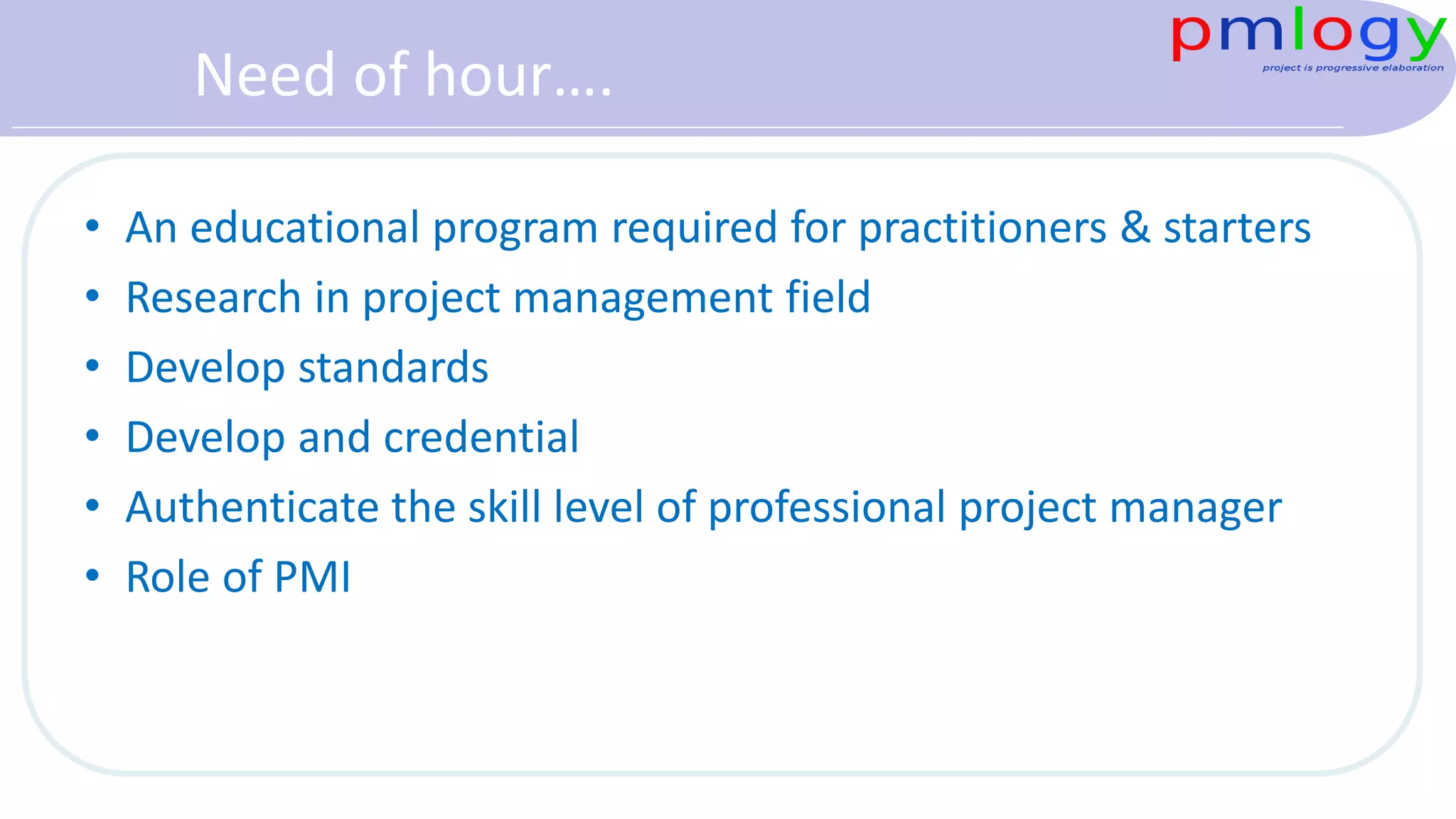 Need of hour….
• An educational program required for practitioners & starters
• Research in project management field
• Develop standards
• Develop and credential
• Authenticate the skill level of professional project manager
• Role of PMI
 