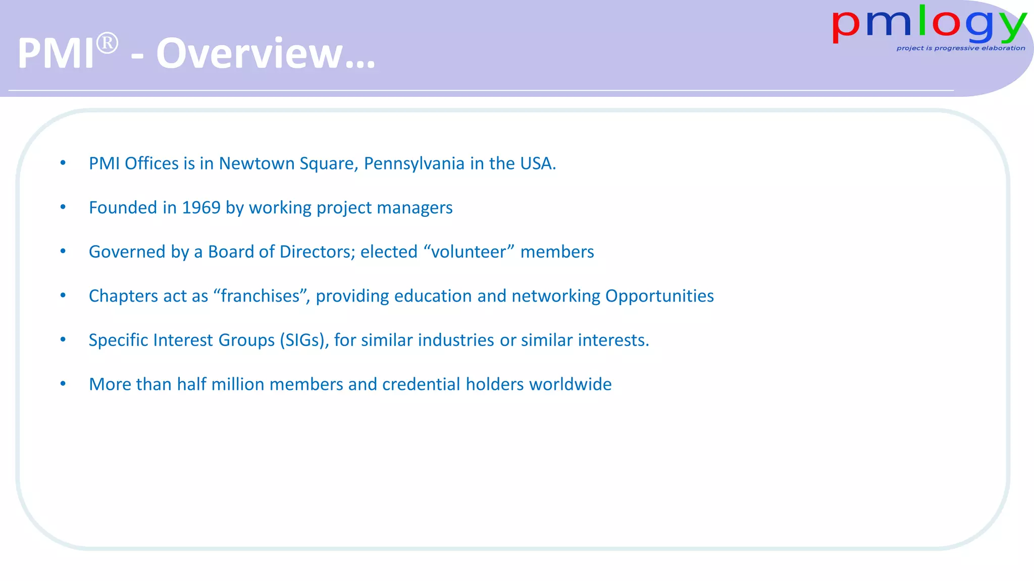 PMI® - Overview…
• PMI Offices is in Newtown Square, Pennsylvania in the USA.
• Founded in 1969 by working project managers
• Governed by a Board of Directors; elected “volunteer” members
• Chapters act as “franchises”, providing education and networking Opportunities
• Specific Interest Groups (SIGs), for similar industries or similar interests.
• More than half million members and credential holders worldwide
 