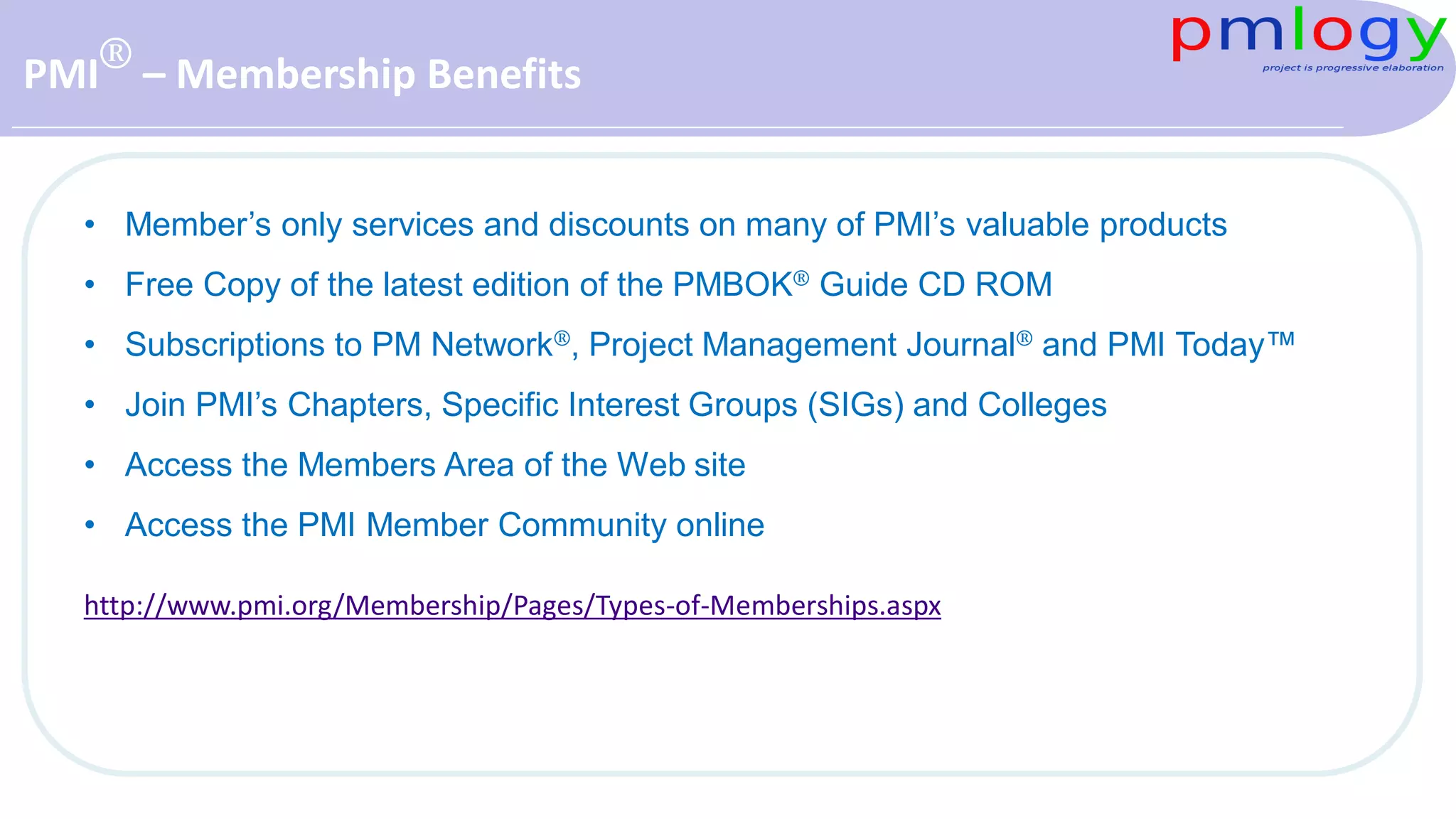 PMI® – Membership Benefits
• Member’s only services and discounts on many of PMI’s valuable products
• Free Copy of the latest edition of the PMBOK® Guide CD ROM
• Subscriptions to PM Network®, Project Management Journal® and PMI Today™
• Join PMI’s Chapters, Specific Interest Groups (SIGs) and Colleges
• Access the Members Area of the Web site
• Access the PMI Member Community online
http://www.pmi.org/Membership/Pages/Types-of-Memberships.aspx
 