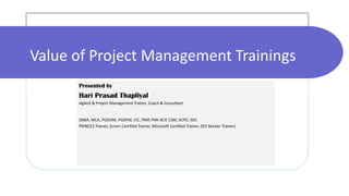 Value of Project Management Trainings
Presented by
Hari Prasad Thapliyal
Agilest & Project Management Trainer, Coach & Consultant
(MBA, MCA, PGDOM, PGDFM, CIC, PMP, PMI-ACP, CSM, SCPO, SDC
PRINCE2-Trainer, Scrum Certified Trainer, Microsoft Certified Trainer, ZED Master Trainer)
 