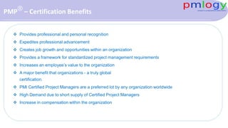 PMP® – Certification Benefits
 Provides professional and personal recognition
 Expedites professional advancement
 Creates job growth and opportunities within an organization
 Provides a framework for standardized project management requirements
 Increases an employee’s value to the organization
 A major benefit that organizations - a truly global
certification.
 PMI Certified Project Managers are a preferred lot by any organization worldwide
 High Demand due to short supply of Certified Project Managers
 Increase in compensation within the organization
 