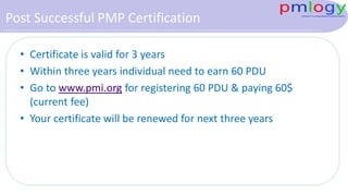 Post Successful PMP Certification
• Certificate is valid for 3 years
• Within three years individual need to earn 60 PDU
• Go to www.pmi.org for registering 60 PDU & paying 60$
(current fee)
• Your certificate will be renewed for next three years
 