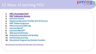 12 Ways of earning PDU
1. PMI's Knowledge Shelf
2. PMI® Publication Quizzes
3. Volunteer Service
4. Registered Education Provider (R.E.P.) Courses
5. PMI® Global Congresses
6. PMI Community Offerings
7. SeminarsWorld®
8. eSeminarsWorldSM
9. Web-based Self-Study
10. Professional Activities (10-30 PDU)
11. Self-Directed Learning
12. Educational Programs by Outside Providers
http://www.pmi.org/Certification/Twelve-Ways-to-Earn-PDUs.aspx
 