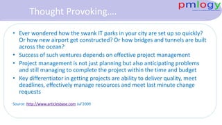 Thought Provoking….
• Ever wondered how the swank IT parks in your city are set up so
quickly? Or how new airport get constructed? Or how bridges and
tunnels are built across the ocean?
• Success of such ventures depends on effective project management
• Project management is not just planning but also anticipating
problems and still managing to complete the project within the
time and budget
• Key differentiator in getting projects are ability to deliver quality,
meet deadlines, effectively manage resources and meet last minute
change requests
Source: http://www.articlesbase.com Jul’2009
 