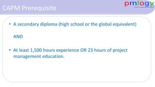 CAPM Prerequisite
• A secondary diploma (high school or the global equivalent)
AND
• At least 1,500 hours experience OR 23 hours of project
management education.
 