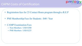 CAPM Costs of Certification
• Registration fees for 23 Contact Hours program through a R.E.P
• PMI Membership Fees for Students : $40 / Year
• CAMP Examination Fees
– Non-Members USD $300
– PMI Members USD $225
 