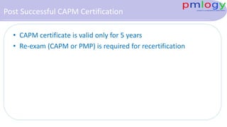 Post Successful CAPM Certification
• CAPM certificate is valid only for 5 years
• Re-exam (CAPM or PMP) is required for recertification
 