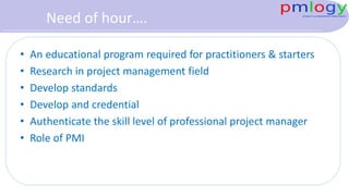 Need of hour….
• An educational program required for practitioners & starters
• Research in project management field
• Develop standards
• Develop and credential
• Authenticate the skill level of professional project manager
• Role of PMI
 