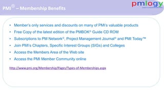 PMI® – Membership Benefits
• Member’s only services and discounts on many of PMI’s valuable products
• Free Copy of the latest edition of the PMBOK® Guide CD ROM
• Subscriptions to PM Network®, Project Management Journal® and PMI Today™
• Join PMI’s Chapters, Specific Interest Groups (SIGs) and Colleges
• Access the Members Area of the Web site
• Access the PMI Member Community online
http://www.pmi.org/Membership/Pages/Types-of-Memberships.aspx
 