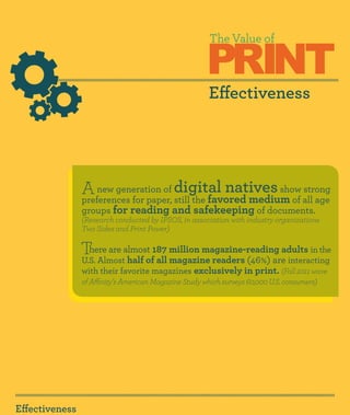 PRINT
                                                        The Value of



                                                       Effectiveness




                A   new generation of       digital natives   show strong
                preferences for paper, still the favored medium of all age
                groups for reading and safekeeping of documents.
                (Research conducted by IPSOS, in association with industry organizations
                Two Sides and Print Power)

                There are almost 187 million magazine-reading adults in the
                U.S. Almost half of all magazine readers (46%) are interacting
                with their favorite magazines exclusively in print. (Fall 2011 wave
                of Affinity’s American Magazine Study which surveys 60,000 U.S. consumers)




Effectiveness
 