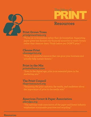 PRINT
                                             The Value of



                                             Resources
            Print Grows Trees
            printgrowstrees.org
            “Focus on re-forestation rather than de-forestation. Supporting
            paper gives tree farmers the financial incentive to renew forests
            rather than clearcut them. Think before you DON’T print.”


            Choose Print
            chooseprint.org
            “Print is a powerful resource that can grow your business and
            actually help sustain forests.”


            Print in the Mix
            printinthemix.com
            “Even in the digital age, print is an essential piece in the
            marketing mix.”


            The Print Council
            theprintcouncil.org
            “Educating the print industry, the media, and marketers about
            the importance of print in the media mix.”



            American Forest & Paper Association
            afandpa.org
            “The national trade association of the paper and forest industry
            emphasizes sustainable practices and recycling.”


Resources
 