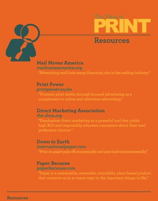 PRINT
                                               The Value of



                                               Resources

            Mail Moves America
            mailmovesamerica.org
            “Advertising mail fuels many American jobs in the mailing industry.”


            Print Power
            printpower.eu/en
            “Promote print media through focused advertising as a
            complement to online and television advertising.”


            Direct Marketing Association
            the-dma.org
            “Emphasizes direct marketing as a powerful tool that yields
            high ROI and responsibly educates consumers about their mail
            preference choices.”


            Down to Earth
            internationalpaper.com
            “Print on paper pays off economically and pays back environmentally.”


            Paper Because
            paperbecause.com
            “Paper is a sustainable, renewable, recyclable, plant-based product
            that connects us in so many ways to the important things in life.”




Resources
 