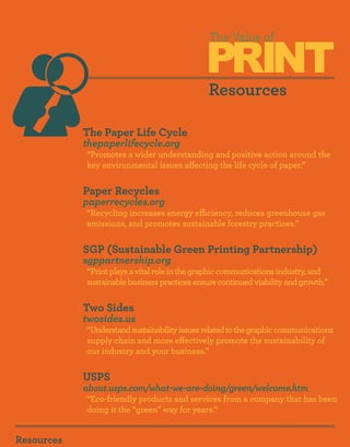 PRINT
                                               The Value of



                                               Resources

            The Paper Life Cycle
            thepaperlifecycle.org
            “Promotes a wider understanding and positive action around the
            key environmental issues affecting the life cycle of paper.”


            Paper Recycles
            paperrecycles.org
            “Recycling increases energy efficiency, reduces greenhouse gas
            emissions, and promotes sustainable forestry practices.”


            SGP (Sustainable Green Printing Partnership)
            sgppartnership.org
            “Print plays a vital role in the graphic communications industry, and
            sustainable business practices ensure continued viability and growth.”


            Two Sides
            twosides.us
            “Understand sustainability issues related to the graphic communications
            supply chain and more effectively promote the sustainability of
            our industry and your business.”


            USPS
            about.usps.com/what-we-are-doing/green/welcome.htm
            “Eco-friendly products and services from a company that has been
            doing it the “green” way for years.”


Resources
 