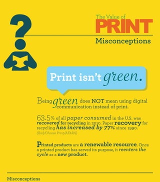 PRINT
                                        The Value of



                                        Misconceptions



                    Print isn’t              green.
            Being
            	
                      green     does NOT mean using digital
                        communication instead of print.

            63.5% of for paper consumed in the U.S. was for
                     all
            recovered recycling in 2010. Paper    recovery
            recycling has increased      by 77% since 1990.
            (Ibid/Choose Print/AF&PA)


            Printed productshas served its purpose,resource. Once
            a printed product
                              are a renewable
                                                    it reenters the
            cycle as a new product.



Misconceptions
 