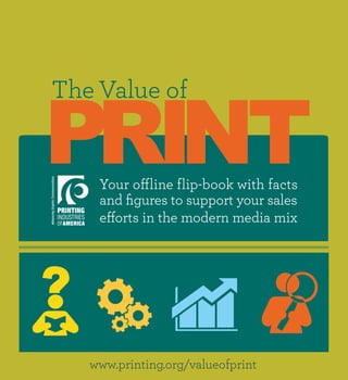 PRINT
The Value of


    Your offline flip-book with facts
    and figures to support your sales
    efforts in the modern media mix




   www.printing.org/valueofprint
 