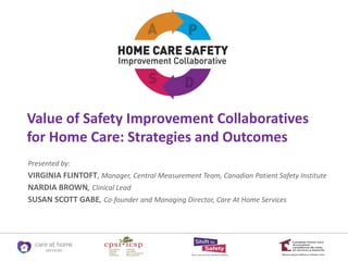 Value of Safety Improvement Collaboratives
for Home Care: Strategies and Outcomes
Presented by:
VIRGINIA FLINTOFT, Manager, Central Measurement Team, Canadian Patient Safety Institute
NARDIA BROWN, Clinical Lead
SUSAN SCOTT GABE, Co-founder and Managing Director, Care At Home Services
 
