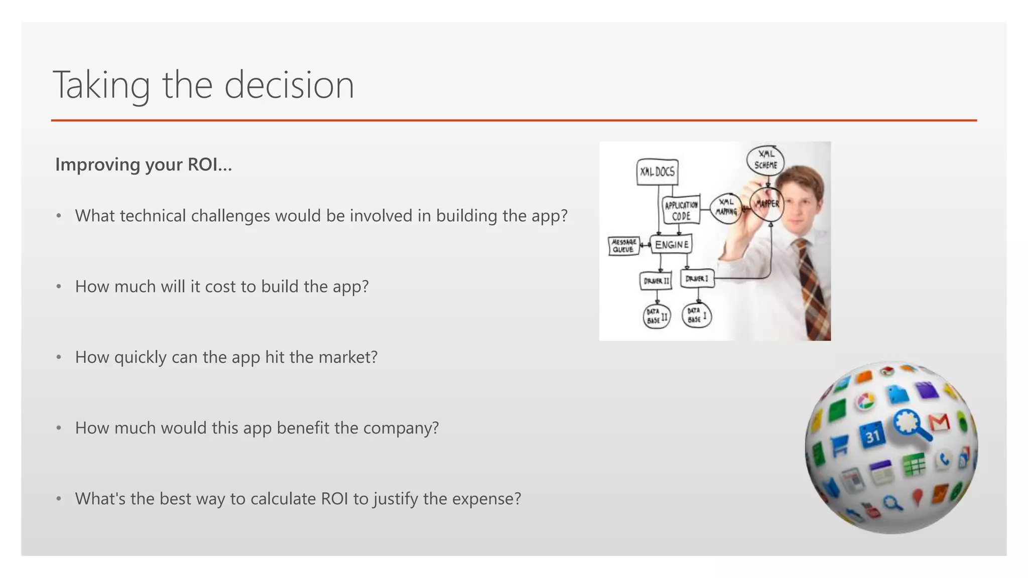 Click to edit Master text styles
Taking the decision
• What technical challenges would be involved in building the app?
• How much will it cost to build the app?
• How quickly can the app hit the market?
• How much would this app benefit the company?
• What's the best way to calculate ROI to justify the expense?
Improving your ROI…
 