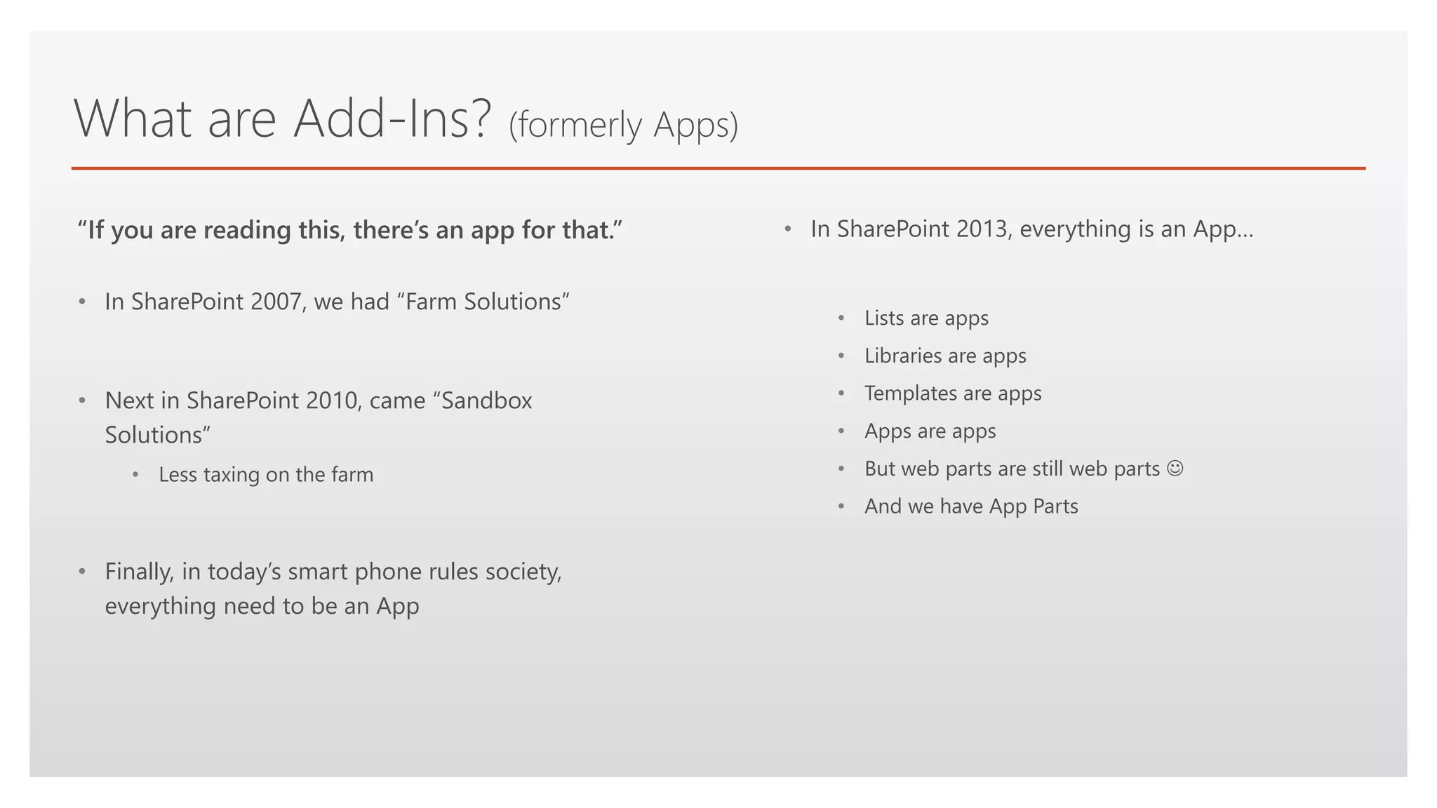 Click to edit Master text styles
What are Add-Ins? (formerly Apps)
• In SharePoint 2007, we had “Farm Solutions”
• Next in SharePoint 2010, came “Sandbox
Solutions”
• Less taxing on the farm
• Finally, in today’s smart phone rules society,
everything need to be an App
“If you are reading this, there’s an app for that.” • In SharePoint 2013, everything is an App…
• Lists are apps
• Libraries are apps
• Templates are apps
• Apps are apps
• But web parts are still web parts 
• And we have App Parts
 