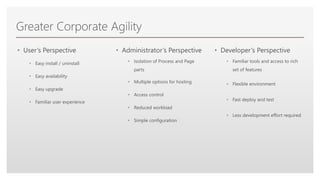 Click to edit Master text styles
Greater Corporate Agility
• User’s Perspective
• Easy install / uninstall
• Easy availability
• Easy upgrade
• Familiar user experience
• Administrator’s Perspective
• Isolation of Process and Page
parts
• Multiple options for hosting
• Access control
• Reduced workload
• Simple configuration
• Developer’s Perspective
• Familiar tools and access to rich
set of features
• Flexible environment
• Fast deploy and test
• Less development effort required
 