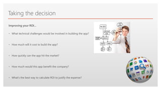 Click to edit Master text styles
Taking the decision
• What technical challenges would be involved in building the app?
• How much will it cost to build the app?
• How quickly can the app hit the market?
• How much would this app benefit the company?
• What's the best way to calculate ROI to justify the expense?
Improving your ROI…
 