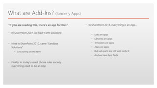 Click to edit Master text styles
What are Add-Ins? (formerly Apps)
• In SharePoint 2007, we had “Farm Solutions”
• Next in SharePoint 2010, came “Sandbox
Solutions”
• Less taxing on the farm
• Finally, in today’s smart phone rules society,
everything need to be an App
“If you are reading this, there’s an app for that.” • In SharePoint 2013, everything is an App…
• Lists are apps
• Libraries are apps
• Templates are apps
• Apps are apps
• But web parts are still web parts 
• And we have App Parts
 