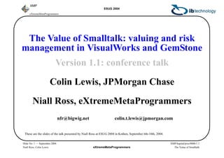 eXtremeMetaProgrammers
ESUG 2004
XMP/kapital/pres/0006/1.1
The Value of Smalltalk
eXtremeMetaProgrammers
XMP
Slide No: 1 — September 2004
Niall Ross, Colin Lewis
The Value of Smalltalk: valuing and risk
management in VisualWorks and GemStone
Version 1.1: conference talk
Colin Lewis, JPMorgan Chase
Niall Ross, eXtremeMetaProgrammers
nfr@bigwig.net colin.t.lewis@jpmorgan.com
These are the slides of the talk presented by Niall Ross at ESUG 2004 in Kothen, September 6th-10th, 2004.
 