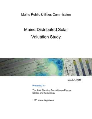 Maine Public Utilities Commission
Maine Distributed Solar
Valuation Study
March 1, 2015
Presented to:
The Joint Standing Committee on Energy,
Utilities and Technology
127th
Maine Legislature
 