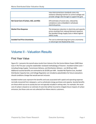 Maine Distributed Solar Valuation Study
Prepared by Clean Power Research Executive Summary Page 4
new interconnections standards come into
existence allowing inverters to control voltage and
provide voltage ride-through to support the grid.
Net Social Cost of Carbon, SO2, and NOx EPA estimates of social costs, reduced by
compliance costs embedded in wholesale
electricity prices.
Market Price Response The temporary reduction in electricity and capacity
prices resulting from reduced demand, based on
the Avoided Energy Supply Costs in New England
(AESC) study.
Avoided Fuel Price Uncertainty The cost to eliminate long term price uncertainty
in natural gas fuel displaced by solar.
Volume II - Valuation Results
First Year Value
Figure ES- 1 presents the overall value results from Volume II for the Central Maine Power (CMP) Base
Case in the first year using the stakeholder reviewed methodology of Volume I. Avoided market costs—
including Energy Supply, Transmission Delivery, and Distribution Delivery—are $0.09 per kWh.
Additional societal benefits are estimated to be $0.092 per kWh. Avoided NG Pipeline Cost, Avoided
Distribution Capacity Cost, and Voltage Regulation are included as placeholders for future evaluations
should conditions change that would warrant inclusion.
Avoided market costs represent the benefits and costs associated with capital and operating expenses
normally recovered from ratepayers, such as wholesale energy purchases and capacity. Societal benefits
are those which accrue to society but are not typically included in setting rates. For example, the social
cost of carbon is based on an estimate of costs that will be incurred to mitigate future impacts of carbon
emissions, but those costs are not collected from Maine electric customers.
 