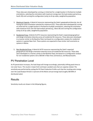 Maine Distributed Solar Valuation Study
Prepared by Clean Power Research Volume II Page 101
These data were developed by running an initial test for a single location in Portland at multiple
orientations, selecting the orientation with maximum energy over the load analysis period (e.g.,
South-20) and running this configuration (only) at all zip codes, weighted by population.
3. Maximum Capacity. A blend of resources representing the State’s geographical diversity, but all
having the same orientation selected for maximum ELCC. These data were developed by running
an initial test for a single location in Portland at multiple orientations, selecting the orientation
with maximum ELCC over the load analysis period (e.g., West-30) and running this configuration
(only) at all zip codes, weighted by population.
4. Residential Proxy. A blend of all PV resources representing the State’s expected geographical
and design orientation diversity across all residential DG resources. These data were developed
in a manner similar to the Baseline Fleet, but based on a configuration analysis for residential
systems in upstate New York. These systems are expected to have similar roof constraints as
systems in Maine.
5. Non-Residential Proxy. A blend of all PV resources representing the State’s expected
geographical and design orientation diversity across all residential DG resources. These data
were developed in a manner similar to the Baseline Fleet, but based on a configuration analysis
for non-residential systems 10 to 500 kW in New York, Connecticut, and Massachusetts.
PV Penetration Level
As PV penetration increases, the load shape will change accordingly, potentially shifting peak times to
non-solar hours. This results in lower ELCC and lower avoided costs that are capacity related. The
sensitivity was performed by scaling the PV Fleet Production Profile such that the resulting solar energy
over the Load Analysis Period is 5 percent of the Maine annual energy load (roughly 300 MW of
distributed solar).
Results
Sensitivity results are shown in the following figures.
 