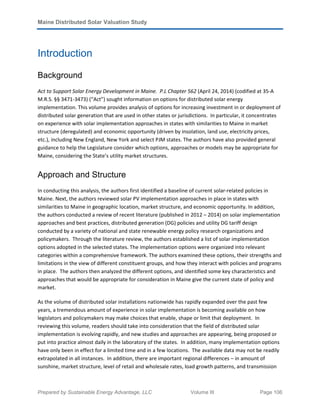 Maine Distributed Solar Valuation Study
Prepared by Sustainable Energy Advantage, LLC Volume III Page 106
Introduction
Background
Act to Support Solar Energy Development in Maine. P.L Chapter 562 (April 24, 2014) (codified at 35-A
M.R.S. §§ 3471-3473) (“Act”) sought information on options for distributed solar energy
implementation. This volume provides analysis of options for increasing investment in or deployment of
distributed solar generation that are used in other states or jurisdictions. In particular, it concentrates
on experience with solar implementation approaches in states with similarities to Maine in market
structure (deregulated) and economic opportunity (driven by insolation, land use, electricity prices,
etc.), including New England, New York and select PJM states. The authors have also provided general
guidance to help the Legislature consider which options, approaches or models may be appropriate for
Maine, considering the State’s utility market structures.
Approach and Structure
In conducting this analysis, the authors first identified a baseline of current solar-related policies in
Maine. Next, the authors reviewed solar PV implementation approaches in place in states with
similarities to Maine in geographic location, market structure, and economic opportunity. In addition,
the authors conducted a review of recent literature (published in 2012 – 2014) on solar implementation
approaches and best practices, distributed generation (DG) policies and utility DG tariff design
conducted by a variety of national and state renewable energy policy research organizations and
policymakers. Through the literature review, the authors established a list of solar implementation
options adopted in the selected states. The implementation options were organized into relevant
categories within a comprehensive framework. The authors examined these options, their strengths and
limitations in the view of different constituent groups, and how they interact with policies and programs
in place. The authors then analyzed the different options, and identified some key characteristics and
approaches that would be appropriate for consideration in Maine give the current state of policy and
market.
As the volume of distributed solar installations nationwide has rapidly expanded over the past few
years, a tremendous amount of experience in solar implementation is becoming available on how
legislators and policymakers may make choices that enable, shape or limit that deployment. In
reviewing this volume, readers should take into consideration that the field of distributed solar
implementation is evolving rapidly, and new studies and approaches are appearing, being proposed or
put into practice almost daily in the laboratory of the states. In addition, many implementation options
have only been in effect for a limited time and in a few locations. The available data may not be readily
extrapolated in all instances. In addition, there are important regional differences – in amount of
sunshine, market structure, level of retail and wholesale rates, load growth patterns, and transmission
 