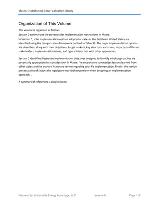 Maine Distributed Solar Valuation Study
Prepared by Sustainable Energy Advantage, LLC Volume III Page 110
Organization of This Volume
This volume is organized as follows:
Section 0 summarizes the current solar implementation mechanisms in Maine.
In Section 0, solar implementation options adopted in states in the Northeast United States are
identified using the categorization framework outlined in Table 36. The major implementation options
are described, along with their objectives, target markets, key structural variations, impacts on different
stakeholders, implementation issues, and typical interaction with other approaches.
Section 0 identifies illustrative implementation objectives designed to identify which approaches are
potentially appropriate for consideration in Maine. The section also summarizes lessons learned from
other states and the authors’ literature review regarding solar PV implementation. Finally, the section
presents a list of factors the legislature may wish to consider when designing an implementation
approach. .
A summary of references is also included.
 