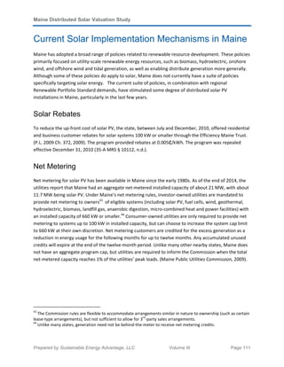 Maine Distributed Solar Valuation Study
Prepared by Sustainable Energy Advantage, LLC Volume III Page 111
Current Solar Implementation Mechanisms in Maine
Maine has adopted a broad range of policies related to renewable resource development. These policies
primarily focused on utility-scale renewable energy resources, such as biomass, hydroelectric, onshore
wind, and offshore wind and tidal generation, as well as enabling distribute generation more generally.
Although some of these policies do apply to solar, Maine does not currently have a suite of policies
specifically targeting solar energy. The current suite of policies, in combination with regional
Renewable Portfolio Standard demands, have stimulated some degree of distributed solar PV
installations in Maine, particularly in the last few years.
Solar Rebates
To reduce the up-front cost of solar PV, the state, between July and December, 2010, offered residential
and business customer rebates for solar systems 100 kW or smaller through the Efficiency Maine Trust.
(P.L. 2009 Ch. 372, 2009). The program provided rebates at 0.005₵/kWh. The program was repealed
effective December 31, 2010 (35-A MRS § 10112, n.d.).
Net Metering
Net metering for solar PV has been available in Maine since the early 1980s. As of the end of 2014, the
utilities report that Maine had an aggregate net-metered installed capacity of about 21 MW, with about
11.7 MW being solar PV. Under Maine’s net metering rules, investor-owned utilities are mandated to
provide net metering to owners43
of eligible systems (including solar PV, fuel cells, wind, geothermal,
hydroelectric, biomass, landfill gas, anaerobic digestion, micro-combined heat and power facilities) with
an installed capacity of 660 kW or smaller.44
Consumer-owned utilities are only required to provide net
metering to systems up to 100 kW in installed capacity, but can choose to increase the system cap limit
to 660 kW at their own discretion. Net metering customers are credited for the excess generation as a
reduction in energy usage for the following months for up to twelve months. Any accumulated unused
credits will expire at the end of the twelve-month period. Unlike many other nearby states, Maine does
not have an aggregate program cap, but utilities are required to inform the Commission when the total
net-metered capacity reaches 1% of the utilities’ peak loads. (Maine Public Utilities Commission, 2009).
43
The Commission rules are flexible to accommodate arrangements similar in nature to ownership (such as certain
lease-type arrangements), but not sufficient to allow for 3
rd
-party sales arrangements.
44
Unlike many states, generation need not be behind-the-meter to receive net metering credits.
 