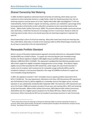 Maine Distributed Solar Valuation Study
Prepared by Sustainable Energy Advantage, LLC Volume III Page 112
Shared Ownership Net Metering
In 2009, the Maine Legislature authorized shared ownership net metering, which allows up to ten
customers to share ownership interest in a single facility. Under the shared ownership rules, the net
metering customers must be owners of or have “legally enforceable rights and obligations” in the net
metered facility. Similar to Maine’s regular net metering, customers are credited for a percentage of the
excess generation of the facility on their utility bills in proportion to their ownership interest of the
facility. (Maine Public Utilities Commission, 2009). This provision effectively enables community-shared
solar ownership, a model that has become increasingly common in recent years. Based on utility net
metering reports to date, there is one shared ownership net metering arrangement in operation for
solar PV.
Shared ownership is a form of virtual net metering. Many other states have virtual net metering rules
that, unlike Maine, allow sales or transfer of net metering credits to offset billed charges of parties who
do not have an ownership in the net metered facility.45
Renewable Portfolio Standard
Maine’s version of the policy implementation approach commonly referred to as a Renewable Portfolio
Standard (RPS) was created in phases. To support pre-restructuring grid-scale renewable energy
facilities, the Maine Legislature adopted a 30% eligible resource portfolio requirement that became
effective in 2000 (35-A M.R.S. § 3210(3)). This requirement mandated that retail electricity providers source
30% of their supply from eligible renewable energy generators of any vintage. Since Maine’s legacy
eligible resource fleet exceeded the 30% standard by a wide margin, this requirement has been in
surplus since its inception, with market prices for renewable energy certificates (RECs) used for
compliance trading at a very low price (typically in the range of $1/MWh) insufficient to support any
new renewable energy development.
In 2007, the Legislature enacted a “new” renewable resource capacity portfolio requirement (35-A
M.R.S. § 3210(3-A)). This new requirement, referred to as the Class I RPS (the previous RPS requirement
was rechristened as Class II), defines eligibility as a renewable resource that began service, resumed
operation or was substantially refurbished after September 2005. The initial Class I RPS requirement was
set at 1% of load in 2008 and escalates annually at 1% per year until reaching 10% in 2017 and remaining
at that level thereafter. (Maine Public Utilities Commission, 2007) (Maine Public Utilities Commission,
2014) While solar PV is eligible toward compliance for the Maine RPS Class I (Maine Public Utilities
Commission, 2014), historically the RPS has not resulted in promoting investment in solar PV primarily
45
Some states limit virtual net metering to sharing net metering credits to common ownership of meters or
accounts, while others allow broader sharing with unrelated parties throughout the distribution company service
territory. See Section 0 for more information.
 