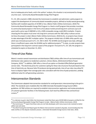 Maine Distributed Solar Valuation Study
Prepared by Sustainable Energy Advantage, LLC Volume III Page 113
due to inadequate price levels, and in the authors’ analysis, this situation is not envisioned to change
any time soon. Community-Based Renewable Energy Pilot Program
P.L. Ch. 329, enacted in 2009, directed the Commission to establish and administer a pilot program to
support the development of community-based renewable projects, defined as locally-owned generating
facilities with installed capacities of 10 MW or less. (Maine Public Utilities Commission, 2014) The
Community-Based Renewable Energy Pilot Program is a feed-in-tariff program that provides incentives
to community-based projects in the forms of (1) above-market priced long-term contracts (up to 20
years) with a price cap of 10₵/kWh or (2) a 150% renewable energy credit (REC) multiplier. Projects
choosing the first option must enter into long-term contracts with the T&D utility in whose service
territory the project is sited. (Maine Public Utilities Commission, 2014) So far, no projects have chosen
to take advantage of the REC multiplier option. The program initially had a 25-MW utility-specific cap,
which was removed pursuant to P.L. Ch. 434 in 2014. The 50-MW overall program was kept, although
there is insufficient space under the 50-MW cap for additional projects.46
To date, no solar projects have
participated in the long-term contract aspect of the program. Pursuant to P.L. Ch. 329, the program is
scheduled to expire on December 15, 2015.
Time-of-Use Rates
Maine’s investor-owned transmission and distribution (T&D) utilities offer time-of-use transmission and
distribution rates options to residential customers. (Emera Maine, 2014) (Central Maine Power
Company, 2014).47
In addition, CMP offers a time-of-use option on Standard Offer/Default generation
service rates. The electricity prices for customers opting for these rate structures fluctuate based on the
time of electricity use. Because Solar PV produces during peak periods, time-of-use rates may allow PV
hosts to displace higher-than-average peak rates coincident with the time of peak production, yielding
additional value for self-generating customers.
Interconnection Standards
The Commission adopted interconnection standards for small generators interconnecting to the grid in
2010. The standards were modeled after the 2006 Interstate Renewable Energy Council (IREC)
guidelines. All T&D utilities are required to establish interconnection application and review procedures
of customer-generator facilities in the following levels. Each level has different fees and technical
screens.48
46
In a decision issued in April 2014, the Commission noted that there were 49.992 MW of projects certified for the
Community-Based Renewable Energy Pilot Program to-date. (Maine Public Utilities Commission, 2014)
47
The Commission
staff
report that these rates are not fully developed, with many issues to be resolved to better
reflect cost and value.
48
The 2014 Freeing the Grid Report gave the Maine interconnection standard a B grade, recommending that the
state clarifies on the dispute resolution process. (Interstate Renewable Energy Council; Vote Solar, 2014)
 