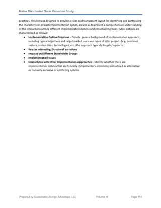 Maine Distributed Solar Valuation Study
Prepared by Sustainable Energy Advantage, LLC Volume III Page 116
practices. This list was designed to provide a clear and transparent layout for identifying and contrasting
the characteristics of each implementation option, as well as to present a comprehensive understanding
of the interactions among different implementation options and constituent groups. Most options are
characterized as follows:
• Implementation Option Overview – Provide general background of implementation approach,
including typical objectives and target market, such as what types of solar projects (e.g. customer
sectors, system sizes, technologies, etc.) the approach typically targets/supports.
• Key (or interesting) Structural Variations
• Impacts on Different Stakeholder Groups
• Implementation Issues
• Interactions with Other Implementation Approaches – Identify whether there are
implementation options that are typically complimentary, commonly considered as alternative
or mutually-exclusive or conflicting options.
 