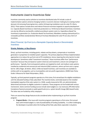 Maine Distributed Solar Valuation Study
Prepared by Sustainable Energy Advantage, LLC Volume III Page 119
Instruments Used to Incentivize Solar
Incentives commonly used as vehicles to incentivize distributed solar PV include a suite of
implementation options aimed at changing market or economic decision making by (i) creating market
demand, (ii) removing financing barriers, and/or (iii) lowering installation costs for solar PV. (Doris,
2012). These options include direct and indirect financial incentives targeted at capacity development
(i.e. Capacity-Based Incentives) or electricity production (i.e. Performance-Based Incentives). Incentives
can also be offered as tax benefits credited according to system costs (i.e. Expenditure-Based Tax
Incentives) or generation (i.e. Production-Based Tax Incentives). Mandates creating a demand-pull (i.e.
renewable portfolio standards/Solar Minimum Purchase Mandates) for solar PV are also a form of
incentives.
Direct Financial, Up-Front (a.k.a Nameplate Capacity-Based or Denominated)
Incentives
Grants, Rebates, or Buy-Downs
Direct, up-front incentives, including grants, rebates and buy-downs, compensate or incentivize
generators in proportion to installed system capacities. The primary objective of these implementation
approaches is to reduce the up-front cost of PV installations, hence, lowering the entry barrier to solar
development. Sometimes called “investment incentives,” these incentives differ from “performance
incentives” because they are based on system initial size and investment, and are not contingent on
performance. Typically, front-end payment policies are targeted to small- and medium-scale systems
installed by residential and commercial and industrial (C&I) customers, where up-front cost is a great
barrier. (Bird, Reger, & Heeter, 2012). Unlike tax-based incentives, cash incentives are available to
entities with no tax appetite, such as municipalities and non-profit organizations. (DSIRE Solar Policy
Guide: A Resource for State Policymakers, 2012).
Typically, up-front payment programs operate on a first-come, first-served basis for eligible installations
until the allocated funding is fully subscribed. The incentive levels, nominally based on the installed
(nameplate) capacity of the solar system (i.e. $/kW, usually measured at DC), are administratively-
determined and known to eligible customers in advance. These programs can be funded with various
mechanisms. Some common funding sources include state budgets (i.e. tax revenues), RPS Alternative
Compliance Payment proceeds or public good funds (a.k.a. system benefit charge (SBC)-based funds).
The latter two are funded by utility ratepayers.
There are several key design features to be considered when implementing an up-front incentive
program:
• Program Blocks – One issue with incentive programs operating on a first-come, first-served
basis with limited budgets is a lack of predictability of funding availability. It is often challenging
for developers to predict when the funding will be fully subscribed, especially in situations
 