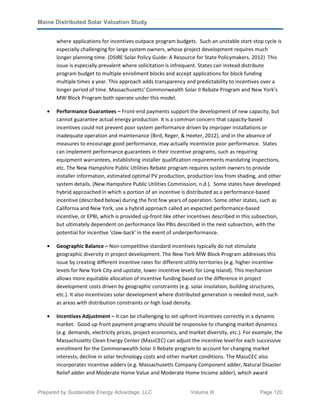 Maine Distributed Solar Valuation Study
Prepared by Sustainable Energy Advantage, LLC Volume III Page 120
where applications for incentives outpace program budgets. Such an unstable start-stop cycle is
especially challenging for large system owners, whose project development requires much
longer planning time. (DSIRE Solar Policy Guide: A Resource for State Policymakers, 2012) This
issue is especially prevalent where solicitation is infrequent. States can instead distribute
program budget to multiple enrollment blocks and accept applications for block funding
multiple times a year. This approach adds transparency and predictability to incentives over a
longer period of time. Massachusetts’ Commonwealth Solar II Rebate Program and New York’s
MW Block Program both operate under this model.
• Performance Guarantees – Front-end payments support the development of new capacity, but
cannot guarantee actual energy production. It is a common concern that capacity-based
incentives could not prevent poor system performance driven by improper installations or
inadequate operation and maintenance (Bird, Reger, & Heeter, 2012), and in the absence of
measures to encourage good performance, may actually incentivize poor performance. States
can implement performance guarantees in their incentive programs, such as requiring
equipment warrantees, establishing installer qualification requirements mandating inspections,
etc. The New Hampshire Public Utilities Rebate program requires system owners to provide
installer information, estimated optimal PV production, production loss from shading, and other
system details. (New Hampshire Public Utilities Commission, n.d.). Some states have developed
hybrid approached in which a portion of an incentive is distributed as a performance-based
incentive (described below) during the first few years of operation. Some other states, such as
California and New York, use a hybrid approach called an expected performance-based
incentive, or EPBI, which is provided up-front like other incentives described in this subsection,
but ultimately dependent on performance like PBIs described in the next subsection, with the
potential for incentive ‘claw-back’ in the event of underperformance.
• Geographic Balance – Non-competitive standard incentives typically do not stimulate
geographic diversity in project development. The New York MW Block Program addresses this
issue by creating different incentive rates for different utility territories (e.g. higher incentive
levels for New York City and upstate, lower incentive levels for Long Island). This mechanism
allows more equitable allocation of incentive funding based on the difference in project
development costs driven by geographic constraints (e.g. solar insolation, building structures,
etc.). It also incentivizes solar development where distributed generation is needed most, such
as areas with distribution constraints or high load density.
• Incentives Adjustment – It can be challenging to set upfront incentives correctly in a dynamic
market. Good up-front payment programs should be responsive to changing market dynamics
(e.g. demands, electricity prices, project economics, and market diversity, etc.). For example, the
Massachusetts Clean Energy Center (MassCEC) can adjust the incentive level for each successive
enrollment for the Commonwealth Solar II Rebate program to account for changing market
interests, decline in solar technology costs and other market conditions. The MassCEC also
incorporates incentive adders (e.g. Massachusetts Company Component adder, Natural Disaster
Relief adder and Moderate Home Value and Moderate Home Income adder), which award
 