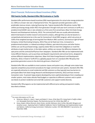 Maine Distributed Solar Valuation Study
Prepared by Sustainable Energy Advantage, LLC Volume III Page 122
Direct Financial, Performance-Based Incentives (PBIs)
PBI Feed-In-Tariffs, Standard Offer PBI Contracts or Tariffs
Standard offer performance-based incentives (PBI) reward generators for actual solar energy production
(i.e. kWh) at a known rate over a fixed period of time. This approach provides generators with a
predictable revenue stream, reducing financing risks. Typical standard offer PBI policies involve T&D
utilities purchasing energy and/or RECs from generators through multi-year term contracts or tariffs at a
predetermined $/kWh rate or rate schedule on a first-come-first-served basis.(New York State Energy
Research and Development Authority, 2012). The contract/tariff rates are usually administratively-
determined based on market research and economic analysis, although they can also be based on a
competitively-derived price (as is the case for Connecticut’s Small ZREC program, which sets prices at
110% of the weighted average of winning bids from Medium ZREC auctions). (Connecticut Light & Power
Company; United Illuminating Company, 2011).They can be fixed over time, increased at a
predetermined escalator, or indexed according to inflation, spot electricity prices and other factors.
Utilities can use the purchased energy, capacity and/or RECs to meet their obligations or resell the
attributes at spot market prices. In the latter option, utilities can recover the difference between the
spot prices and the contract/tariff prices from ratepayers. Standard offer PBIs can be implemented with
many different features, such as purchase and dispatch requirements and contract terms, designed to
achieve different implementation objectives. (New York State Energy Research and Development
Authority, 2012). A Feed-In-Tariff (FIT) is a globally popular form of a standard offer PBI policy that
guarantees generators access to the electricity grid over a fixed term.51
Standard offer PBIs are available to most customer classes and system sizes, although some states have
separate competitive procurement procedures for larger commercial-scale systems. Standard offer PBIs
are especially attractive to small residential and C&I customers as they typically have low barriers to
participate (New York State Energy Research and Development Authority, 2012) and have minimal
transaction costs. To prevent large projects developed by more sophisticated players from crowding out
smaller systems, most states allocate fixed budgets or capacities to different customer and or system
size blocks to protect residential and small C&I customers and support market diversity.
Standard offer PBI programs can be implemented with different price setting and payment models,
described as follows:
51
For more information on FITs, see:
• Rickerson, Wilson H., Janet L. Sawin and Robert C. Grace, If the Shoe FITs: Using Feed-in Tariffs to Meet
U.S. Renewable Electricity Targets, The Electricity Journal, Vol. 20 (4), May 2007; or
• Grace, Robert, Wilson Ricerson, Kevin Porter, Jennifer DeCesaro, Karin Corfee, Meredith Wingate and
Jonathan Lesser, Exploring Feed-in Tariffs for California: Feed-In Tariff Design and Implementation Issues
and Options. California Energy Commission. Publication number: CEC-300-2008-003-F, Sacramento, CA,
November 2008.
 