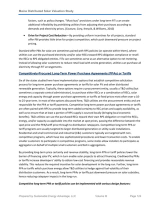 Maine Distributed Solar Valuation Study
Prepared by Sustainable Energy Advantage, LLC Volume III Page 124
factors, such as policy changes. “Must-buy” provisions under long-term FITs can create
additional inflexibility by prohibiting utilities from adjusting their purchases according to
demands and electricity prices. (Couture, Cory, Kreycik, & Williams, 2010)
• Drive for Project Cost Reduction – By providing uniform incentives for all projects, standard
offer PBI provides little drive for project competition, which push downward pressure on project
pricing.
Standard offer PBIs for solar are sometimes paired with RPS policies (or operate within them), where
utilities can use the purchased electricity and/or solar RECs toward RPS obligation compliance or resell
the RECs to RPS obligated entities. FITs can sometimes serve as an alternative option to net metering.
Instead of allowing solar customers to reduce retail load with onsite generation, utilities can purchase all
electricity through FIT arrangements.
Competitively-Procured Long-Term Power Purchase Agreements (PPAs) or Tariffs
Six of the states studied here have implementation options that establish competitive solicitation
process for long-term power purchase agreements or tariffs for solar PV and other distributed
renewable generation. Typically, these options require a procurement entity, usually a T&D utility (but
sometimes a separate central administrator), to purchase either RECs or a combination of RECs, solar
energy and capacity through power purchase agreements or tariffs at fixed prices most often over a 10-
to 25-year term. In most of the options discussed here, T&D utilities are the procurement entity and are
responsible for the PPA or tariff payments. Competitive long-term power purchase agreements or tariffs
are often paired with RPS to provide long-term added certainty to REC prices and supply availability, as
well as to ensure that at least a portion of RPS supply is sourced locally (bringing local economic
benefits). T&D utilities can use the purchased RECs toward their own RPS obligation or resell the RECs,
energy, and/or capacity as applicable into the market at spot prices, passing the difference between the
spot price and the PPA/tariff price through to distribution ratepayers. Competitive long-term PPA or
tariff programs are usually targeted to larger distributed generation or utility-scale installations.
Residential and small commercial and industrial (C&I) customers typically are targeted with non-
competitive programs, which have less sophisticated procedures and lower transaction costs. To enable
smaller customers to participate in competitive programs, some states allow installers to participate as
aggregators on behalf of multiple small customers and bid in aggregations.
By providing long-term price certainty and revenue stability, long-term PPA or tariff policies lower the
barrier of financing solar PV, which in turn enable solar projects to attract financing. Creditworthy PPAs
or tariffs increase developers’ ability to obtain low-cost financing and provides reasonable revenue
stability. This reduces the required incentive for solar development in the long-run. Further, long-term
PPA or tariffs which purchase energy allow T&D utilities to hedge against fuel volatility of their
distribution customers. As a result, long-term PPAs or tariffs put downward pressure on solar subsidies,
hence reducing ratepayer impacts in the long-run.
Competitive long-term PPA or tariff policies can be implemented with various design features:
 