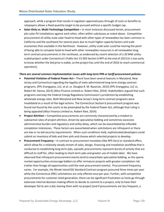Maine Distributed Solar Valuation Study
Prepared by Sustainable Energy Advantage, LLC Volume III Page 126
approach, while a program that results in regulator-approved pass-through of costs or benefits to
ratepayers allows a fixed quantity target to be pursued without a specific budget cap.
• Solar-Only vs. Multi-Technology Competition – In most instances discussed herein, procurement
pits solar PV installations against each other, often within subclasses as noted above. Competitive
procurement of utility-scale solar head-to-head with other types of renewables has been common in
California and the southwest for several years due to much higher capacity factors and scale
economies than available in the Northeast. However, utility-scale solar could be nearing the point
of being able to compete head-to-head with other renewables resources in all-renewables long-
term contract procurements in the northeast, as evidenced by recent selection of a 20 MW utility-
scaled project under Connecticut’s Public Act 13-303 Section 6 RFP at the end of 2013 (it is too early
to know whether the bid price is viable, as the project has until the end of 2016 to reach commercial
operation).
There are several common implementation issues with long-term PPA or tariff procurement policies:
• Potential Violation of Federal Power Act – There have been several lawsuits in Maryland, New
Jersey and Connecticut regarding the legality of state-administered long-term energy contract
programs. (PPL Energyplus, LLC, et al. vs. Douglas R. M. Nazarian, 2013) (PPL Energyplus, LLC vs.
Robert M. Hanna, 2013) (Allco Finance Limited vs. Robert Klee, 2014). Stakeholders argued that such
programs overstep the Federal Energy Regulatory Commission’s jurisdiction by establishing
wholesale energy rates. Both Maryland and New Jersey’s long-term contract programs were
invalidated as a result of the legal actions. The Connecticut Section 6 procurement program was
found not found by the courts to be preempted by the Federal Power Act, although that ruling is
being appealed (Allco Finance Limited vs. Robert Klee, 2014).
• Project Attrition – Competitive procurements are commonly characterized by a modest to
substantial rates of project attrition, driven by speculative bidding and sometimes excessive
administrative burden and regulatory and utility delay, which can be exacerbated by inflexible
completion milestones. These factors are exacerbated when solicitations are infrequent or there
are low or no bid security requirements. When such conditions hold, sophisticated developers could
submit an inventory of bids and then pick and choose which selected projects to develop.
• Procurement Frequency – In contrast to procurement mandates (like RPS tiers) or standard offers,
which allow for a relatively steady stream of sales, design, financing and installation workflow that is
conducive to establishing long-term jobs, episodic procurements represent bursts of activity that are
difficult to staff for, often leading to short-term jobs and greater use of mobile labor. We have
observed that infrequent procurement events tend to exacerbate speculative bidding, as the sparse
market opportunities encourage bidders to offer immature projects with greater completion risk
(rather than forego all opportunities until the next procurement events). Procurement frequency
varies. For example, the Rhode Island DG Standard Contract program procured three times per year
while the Connecticut ZREC solicitations are only offered once per year. Further, with competitive
procurements for customer-sited generation, there can be significant frustration as hosts go through
extensive internal decision-making efforts to decide to commit to a project, only to have their
developer fail to win a bid, leaving them with no project (and if procurements are less frequent, a
 