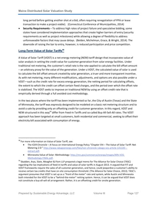 Maine Distributed Solar Valuation Study
Prepared by Sustainable Energy Advantage, LLC Volume III Page 127
long period before getting another shot at a bid, often requiring renegotiation of PPA or lease
transaction to make a project viable). (Connecticut Conference of Municipalities, 2014)
• Security Requirements – To address high rates of project failure and speculative bidding, some
states have considered implementation approaches that create higher barriers of entry (security
requirements as well as project milestones) while allowing a degree of flexibility to address
unforeseeable factors that may cause delays. (Belden, Michelman, Grace, & Wright, 2014). The
downside of raising the bar to entry, however, is reduced participation and price competition.
Long-Term Value of Solar Tariffs58
A Value of Solar Tariff (VOST) is a net energy metering (NEM) tariff design that incorporates value of
solar analysis in setting the credit value for customer generation from solar energy facilities. Under
traditional net metering, the customer’s retail rate is the rate applied to calculate the bill offset amount
– an arbitrary proxy for the value of the generation. Under a VOST, the calculated value of solar is used
to calculate the bill offset amount created by solar generation, a truer and more transparent incentive.
As with net metering, many different modifications, adjustments, and options are also possible under a
VOST—such as the credit rate for excess energy generation, the netting period for calculating offsets,
the extent to which the credit can offset certain fixed charges, and the period over which the offset rate
is stabilized. The VOST seeks to improve on traditional NEM by using an offset credit rate that is
empirically derived through a full avoided cost methodology.
In the two places where the tariff has been implemented so far, the City of Austin (Texas) and the State
of Minnesota, the tariff was expressly designed to be modeled on a basic net metering structure and to
avoid a sale by providing only an offsetting credit for customer generation. In this regard, VOST and
NEM structured in this way59
differ from Feed-In Tariffs and so-called Buy-All-Sell-All rates. The VOST
approach has been targeted at small customers, both residential and commercial, seeking to offset their
electricity bill associated with consumption of energy.
58
For more information on Value of Solar Tariff, see:
• The ICER Chronicle – A Focus on International Energy Policy “Chapter VIII – The Value of Solar Tariff: Net
Metering 2.0:” http://www.rabagoenergy.com/files/icer-chronicle-rabago-vos-article-131220---
extract.pdf.
• Minnesota Value of Solar: Methodology: http://mn.gov/commerce/energy/images/MN-VOS-
Methodology-FINAL.pdf.
59
Skadden, Arps, Slate, Meagher & Flom LLP prepared a legal memo for The Alliance for Solar Choice (TASC)
regarding the tax implications of feed-in-tariffs and value of solar tariffs in August 2013. It argued that FIT and
VOST frameworks require the sales of all customer generation, and hence, could jeopardize a customer’s ability to
receive certain tax credits that have on-site consumption threshold. (The Alliance for Solar Choice, 2013). TASC’s
argument presumes that VOST is set up as a “front of the meter” rate and system, while Austin and Minnesota
both intended for the VOST to be a “behind-the-meter” netting system. Hence, it can be argued that VOST does
not constitute a buy-all-sell-all arrangement. Rather, it is an offsetting credit for onsite generation.
 