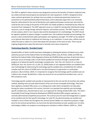 Maine Distributed Solar Valuation Study
Prepared by Sustainable Energy Advantage, LLC Volume III Page 128
The VOST as applied in these instances was designed to preserve the benefits of Federal residential solar
tax credits and state-level property tax exemptions for solar equipment. A VOST is designed to fairly
value customer generation (or, perhaps more accurately, to compensate generation based on an
assessment on its administratively-determined value), and its advocates argue that it can nominally
keep the utility whole for the cost of distribution and supplemental power services (we note that this
could be the case so long as the portion of the VOST not readily avoided or monetized by the utility are
recovered from ratepayers). The VOST approach serves as a model for valuing other distributed energy
resources, such as energy storage, demand response, and ancillary services. The VOST requires a value
of solar analysis, which in turn requires data and the development of a methodology. The VOST should
be regularly updated to capture changes in avoided costs. Like traditional avoided cost proceedings, this
process is best conducted with public participation and regulatory oversight. The VOST can be adopted
as an optional alternative to traditional net metering, or as a substitute. In some cases, utilities may not
collect the data or collect it in a form that allows full calculation of the value of solar. There may be
ongoing disagreements about the best way to calculate some value components.
Technology-Specific “Avoided Costs”
Standard offers or feed-in tariffs have been challenged as violating the division of Federal versus state
authority pursuant to the Federal Power Act (Hempling, Elefant, Cory, & Porter, 2010), but FERC has
held that the Federal Public Utility Regulatory Policies Act (PURPA) allows purchase of electricity from a
particular source of energy under a multi-tiered avoided-cost structure through a standard offer
program at or below the specific technology’s avoided-costs. (Cal. Pub. Util. Comm'n Et. al, (July 15,
2010)) (Cal. Pub. Util. Comm'n Et. al, (Oct. 21, 2010)) States or non-regulated utilities can establish their
own methodology for determining the technology-specific avoided costs, provided that the method
complies with the criteria in PURPA and is non-discriminatory to co-generators or small power
producers. (Burns & Rose, 2014). It is important to recognize that technology-specific avoided costs are
a federal rate concept. By definition, it does not account for non-jurisdictional avoided costs, such as
RPS compliance costs.
Technology-specific avoided costs provide an improvement to the one-size-fits-all incentive rate setting
method, allowing more accurate determination of the cost of each renewable technology. They have
been applied as standard offer prices, or as ceiling prices under which competition can take place.
Among the states considered in this section, Vermont is an example that explicitly uses technology-
specific avoided costs, characterized as such, as an approach for setting standard-offer rates. The state’s
Sustainably Priced Energy Enterprise Development (SPEED) Standard-Offer program operates as a
centrally-administered competitive procurement. The contract price for each technology block is capped
at the avoided costs for that specific technology. For solar PV, the administratively-set avoided cost
schedule is set at a fixed rate throughout the contract period. Bidders are required to propose a single
price for the contract period that is no more than the administratively-set solar avoided cost. For other
technologies, bidders can propose an escalating price schedule to reflect inflation. (VEPP Inc., 2014)
 