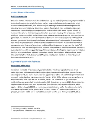 Maine Distributed Solar Valuation Study
Prepared by Sustainable Energy Advantage, LLC Volume III Page 129
Indirect Financial Incentives
Emissions Markets
Emissions markets policies are market-based emission cap-and-trade programs usually implemented in a
regional or broader scale. A typical emission markets program includes a declining emission target
schedule for the power sector, with responsibility for meeting that cap apportioned to generators
according to an administratively –determined process. Power plants from participating states can
demonstrate compliance by purchasing emissions allowance from their states. The net effect is an
increase in the price of electric energy resulting from generators including this variable cost in their
wholesale energy market bids, indirectly increasing the value realized per MWh sold from non-emitting
generation, like solar PV. It is important to note that emission allowance values represent the cost of
program compliance, denominated in dollars per allowance or ton of carbon dioxide. This compliance
cost may or may not be related to the value of avoided emissions in terms of avoided environmental
damages. As such, the price of an emission credit should not be assumed to represent the “value” of
non-emissions from non-emitting resources. Proceeds from the sales of emissions allowance are used to
support state renewable energy and energy efficiency initiatives. The Regional Greenhouse Gas Initiative
(RGGI) is an example of such approach. Connecticut, Maine, Massachusetts, New Hampshire, Rhode
Island, Vermont, New York, Delaware, and Maryland are all current members of RGGI.60
(Regional
Greenhouse Gas Initiative, n.d.)
Expenditure-Based Tax Incentives
Investment Tax Credits
Investment Tax Credits (ITC) are capacity denominated tax incentives. Typically, they are direct
deductions in tax liability associated with the cost of purchasing and installing solar systems. To take
advantage of an ITC, the owner must have a ‘tax appetite’ (and is thus not available to government and
non-profit entities) and the investment must be ‘at risk’. A 30% ITC for DG solar is currently offered at
the federal level; after 2016, the 30% ITC expires, while a 10% commercial ITC (unavailable to
residential-owned systems) will remain thereafter. (U.S. Department of Energy, 2014). Some states have
implemented ITCs at the state level. For instance, Massachusetts has a residential solar ITC, which
applies a 15% credit, up to $1,000, to a system owner’s state income tax for the net expenditure of a
solar PV facility installed on the system owner’s primary residence.61
Under the Massachusetts ITC
program, excess tax credits can be applied to subsequent year for up to three years. (DSIRE, 2014).
60
New Jersey was a RGGI member until 2011.
61
The system owner can be a tenant of the property.
 