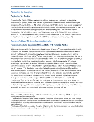 Maine Distributed Solar Valuation Study
Prepared by Sustainable Energy Advantage, LLC Volume III Page 130
Production Tax Incentives
Production Tax Credits
Production Tax Credits (PTC) are tax incentives offered based on, and contingent on, electricity
production (i.e. $/kWh), and as such, are akin to performance-based incentives (and could readily be
categorized thereunder). Like an ITC, to take advantage of an ITC, the owner must have a ‘tax appetite’
(and is thus not available to government and non-profit entities) and the investment must be ‘at risk’. It
is not a common implementation approach at the state level. Maryland is the only state of those
features here that offers Clean Energy PTC. The program has a credit floor, which sets a minimum
amount of PTC payment a system needs to yield in order to be eligible for the program. The price floor
indirectly eliminates any systems smaller than 20 kW to participate. (Administration, n.d.)
Demand-Pull/Solar Minimum Purchase Mandates
Renewable Portfolio Standards (RPS) and Solar RPS Tiers (Set-Asides)
All ten states discussed in this Section with the exception of Vermont62
have active Renewable Portfolio
Standards. RPS mandates typically require electric suppliers to meet a minimum percentage of their
annual retail loads with renewable energy by purchasing and (for states considered here) retiring
renewable energy certificates (RECs).63
When the obligation is places on electricity suppliers, the cost of
RPS compliance is embedded in the cost of electricity.64
While solar PV is nominally eligible for all RPS, it
is generally not competitive enough against other resources in technology-neutral RPS policies,
especially in the northeast. As a result, some states have incorporated explicit tiers or set-asides
(sometimes referred as carve-outs when they explicitly constitute a subset of another RPS tier) within
the RPS for solar PV or distributed generation. Set-asides policies stimulate demand for, and thus
investment in, specific technologies (in this case, solar PV) within the RPS that would otherwise not be
supported due to cost and other development constraints. Solar set-asides require that a specified
portion of the RPS be met with solar generation, typically (in the northeast competitive markets)
through use of solar renewable energy certificates (SRECs) as a distinct tier of an overall RPS
requirement, often carved-out of a larger tier designated for new resources. Solar carve-outs are a
widely-adopted implementation approach, most common in states with deregulated markets. As shown
in the following map, of the states studied for this report, Massachusetts, New Hampshire, Delaware,
Maryland, New Jersey and Pennsylvania all incorporated solar set-aside policies.
62
Proposed RPS legislation, including a distributed generation tier, was filed in January of 2015, and appears to
have significant potential for adoption.
63
The exception is New York, where the RPS obligation is not placed on load-serving entities, but rather run by a
centralized procurement entity, NYSERDA. Instead, generation attributes associated with production from systems
driven by up-front incentives and competitively-procured long-term REC contracts are counted towards meeting
state RPS targets.
64
In the case of New York, or any state placing the obligation on the distribution company in an unbundled market,
the costs are collected through a surcharge on distribution bills.
 