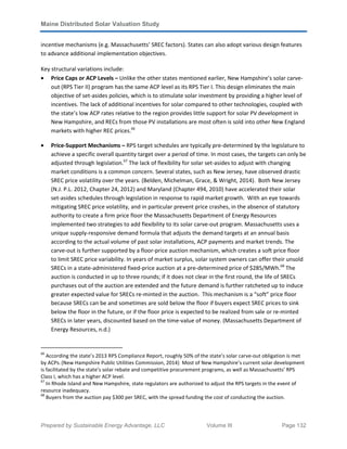 Maine Distributed Solar Valuation Study
Prepared by Sustainable Energy Advantage, LLC Volume III Page 132
incentive mechanisms (e.g. Massachusetts’ SREC factors). States can also adopt various design features
to advance additional implementation objectives.
Key structural variations include:
• Price Caps or ACP Levels – Unlike the other states mentioned earlier, New Hampshire’s solar carve-
out (RPS Tier II) program has the same ACP level as its RPS Tier I. This design eliminates the main
objective of set-asides policies, which is to stimulate solar investment by providing a higher level of
incentives. The lack of additional incentives for solar compared to other technologies, coupled with
the state’s low ACP rates relative to the region provides little support for solar PV development in
New Hampshire, and RECs from those PV installations are most often is sold into other New England
markets with higher REC prices.66
• Price-Support Mechanisms – RPS target schedules are typically pre-determined by the legislature to
achieve a specific overall quantity target over a period of time. In most cases, the targets can only be
adjusted through legislation.67
The lack of flexibility for solar set-asides to adjust with changing
market conditions is a common concern. Several states, such as New Jersey, have observed drastic
SREC price volatility over the years. (Belden, Michelman, Grace, & Wright, 2014). Both New Jersey
(N.J. P.L. 2012, Chapter 24, 2012) and Maryland (Chapter 494, 2010) have accelerated their solar
set-asides schedules through legislation in response to rapid market growth. With an eye towards
mitigating SREC price volatility, and in particular prevent price crashes, in the absence of statutory
authority to create a firm price floor the Massachusetts Department of Energy Resources
implemented two strategies to add flexibility to its solar carve-out program. Massachusetts uses a
unique supply-responsive demand formula that adjusts the demand targets at an annual basis
according to the actual volume of past solar installations, ACP payments and market trends. The
carve-out is further supported by a floor-price auction mechanism, which creates a soft price floor
to limit SREC price variability. In years of market surplus, solar system owners can offer their unsold
SRECs in a state-administered fixed-price auction at a pre-determined price of $285/MWh.68
The
auction is conducted in up to three rounds; if it does not clear in the first round, the life of SRECs
purchases out of the auction are extended and the future demand is further ratcheted up to induce
greater expected value for SRECs re-minted in the auction. This mechanism is a “soft” price floor
because SRECs can be and sometimes are sold below the floor if buyers expect SREC prices to sink
below the floor in the future, or if the floor price is expected to be realized from sale or re-minted
SRECs in later years, discounted based on the time-value of money. (Massachusetts Department of
Energy Resources, n.d.)
66
According the state’s 2013 RPS Compliance Report, roughly 50% of the state’s solar carve-out obligation is met
by ACPs.(New Hampshire Public Utilities Commission, 2014) Most of New Hampshire’s current solar development
is facilitated by the state’s solar rebate and competitive procurement programs, as well as Massachusetts’ RPS
Class I, which has a higher ACP level.
67
In Rhode Island and New Hampshire, state regulators are authorized to adjust the RPS targets in the event of
resource inadequacy.
68
Buyers from the auction pay $300 per SREC, with the spread funding the cost of conducting the auction.
 