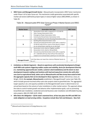 Maine Distributed Solar Valuation Study
Prepared by Sustainable Energy Advantage, LLC Volume III Page 133
• SREC Factor and Managed Growth Sector – Massachusetts incorporated a SREC Factor mechanism
under Phase II of its Solar Carve-out. This mechanism credits generation associated with specific
market sub-sectors (defined by project types or sizes) at higher values (SREC/MWh), as shown in
Table 39.
Table 39 – Massachusetts RPS Solar Carve-out Phase II Market Sectors and SREC
Factor69
Market Sector Generation Unit Type SREC Factor
A
1. Generation Units with a capacity of <=25 kW DC
2. Solar Canopy Generation Units
3. Emergency Power Generation Units
4. Community Shared Solar Generation Units
5. Low or Moderate Income Housing Generation Units
1.0
B
1. Building Mounted Generation Units
2. Ground mounted Generation Units with a capacity >
25 kW DC with 67% or more of the electric output
on an annual basis used by an on-site load
0.9
C
1. Generation Units sited on Eligible Landfills
2. Generation Units sited on Brownfields
3. Ground mounted Generation Units with a capacity
of <= 650 kW with less than 67% of the electrical
output on an annual basis used by an on-site load.
0.8
Managed Growth
Unit that does not meet the criteria of Market Sector A,
B, or C.
0.7
• Limitations on Market Segments – Based on experiences with accelerated development of larger
multi-MW scale systems triggering sudden surplus and volatility, desire for development diversity
(i.e. maintaining opportunities for smaller, customer-sited installations) and the desire to steer
development towards rooftops and locations with load and away from remote sites with other
uses (such as agricultural land), states such as Massachusetts and New Jersey have acted to limit
the aggregate capacity that can be developed in these segments. (Belden, Michelman, Grace, &
Wright, 2014). For example, Massachusetts established a ‘Managed Growth’ sector (see Table 39),
which includes ground-mounted utility-scale solar projects sited on greenfield sites. The aggregated
target capacity is set, and capacity available to the Managed Growth sector is determined on an
annual basis based on the volume of solar installations in other market sectors. This approach allows
the state to control market growth and advance other implementation goals, such as promoting
brownfield solar installation, residential and small-business solar installation and affordable housing
solar projects. (MA 225 CMR 14.07, 2014)
• Who Bears the Obligation – Of the state’s examined here, all but two place the RPS and SREC Set-
aside obligation on load-serving entities. Exceptions include New York and Delaware. New York
69
(Massachusetts Department of Energy Resources, n.d.)
 
