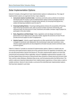 Maine Distributed Solar Valuation Study
Prepared by Clean Power Research Executive Summary Page 8
Solar Implementation Options
Volume III includes a thorough list of solar implementation options in widespread use. The range of
implementation options are organized into four major categories:
• Instruments Used to Incentivize Solar - Incentives commonly used as vehicles to incentivize
distributed solar PV include a suite of implementation options aimed at changing market or
economic decision making by (i) creating market demand, (ii) removing financing barriers,
and/or (iii) lowering installation costs for solar PV.
• Financing Enabling Policies - Financing enabling policies enhance the accessibility of financing,
lower financing transactions costs, open up access to lower-cost forms of financing, and
otherwise lower the entry barrier to solar investment and enable a broader range of players to
participate in the solar market.
• Rules, Regulations and Rate Design – Rules, regulations and rate design at all levels of
government ensure legal access to the solar market, regulate the economics of solar PV and
provide technical support to solar PV deployment.
• Industry Support - Industry support approaches are often paired with other implementation
strategies to accelerate solar deployment. By incentivizing in-state solar investment, many
industry support approaches are also designed to stimulate local job creation and foster state
economic growth.
Table ES- 2Table ES- 5 provide an overview of implementation options. Options in shaded rows are
commonly-used implementation options but of less potential interest for legislative consideration, and
are only discussed briefly in Section 0 of Volume III. The other implementation options are more fully
characterized and evaluated. Where applicable, Volume III highlights implementation examples in the
five New England States (Connecticut, Massachusetts New Hampshire, Rhode Island and Vermont), New
York, and four states (Delaware, Maryland, New Jersey, and Pennsylvania) within the PJM territory. The
authors underscore important observations from implementation experiences in these states, as well as
notable variations. Volume III also includes a summary of the identified solar implementation options
that have been adopted in each state.
 